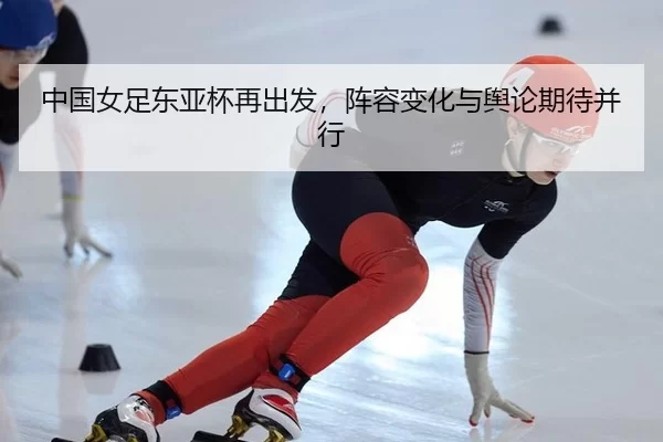 中国女足东亚杯再出发，阵容变化与舆论期待并行